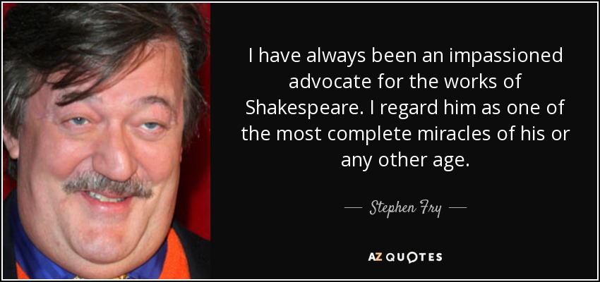 I have always been an impassioned advocate for the works of Shakespeare. I regard him as one of the most complete miracles of his or any other age. - Stephen Fry