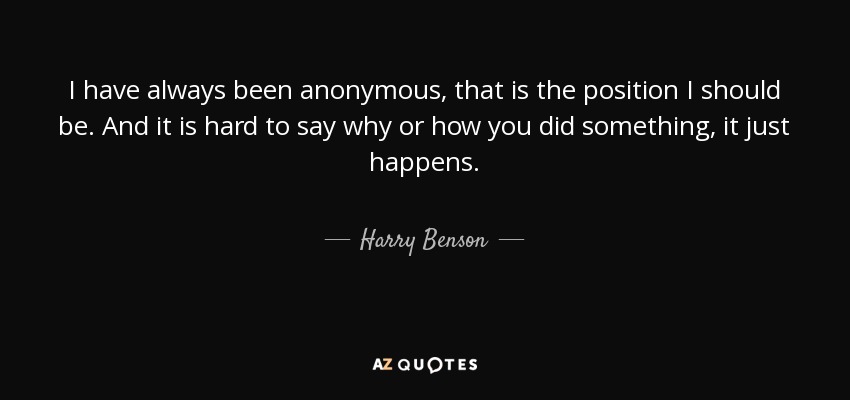 I have always been anonymous, that is the position I should be. And it is hard to say why or how you did something, it just happens. - Harry Benson
