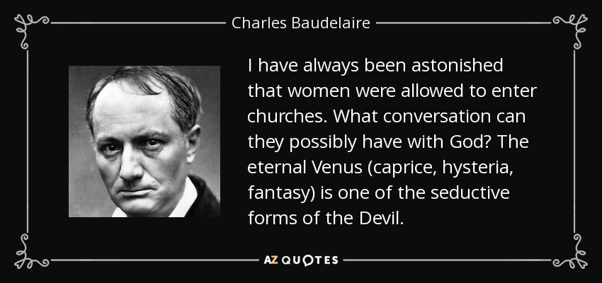 I have always been astonished that women were allowed to enter churches. What conversation can they possibly have with God? The eternal Venus (caprice, hysteria, fantasy) is one of the seductive forms of the Devil. - Charles Baudelaire