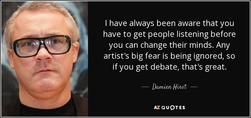 I have always been aware that you have to get people listening before you can change their minds. Any artist's big fear is being ignored, so if you get debate, that's great. - Damien Hirst