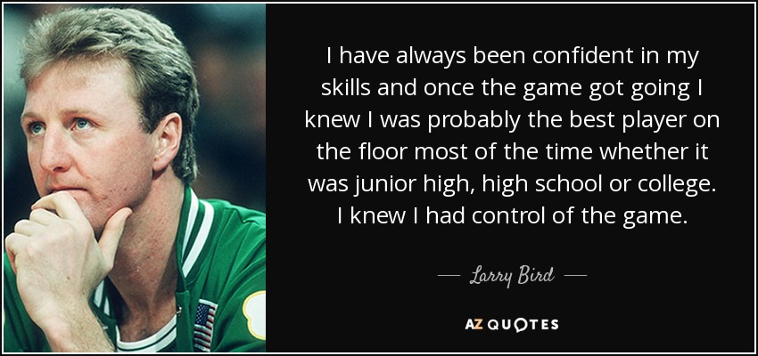 I have always been confident in my skills and once the game got going I knew I was probably the best player on the floor most of the time whether it was junior high, high school or college. I knew I had control of the game. - Larry Bird