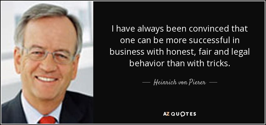 I have always been convinced that one can be more successful in business with honest, fair and legal behavior than with tricks. - Heinrich von Pierer