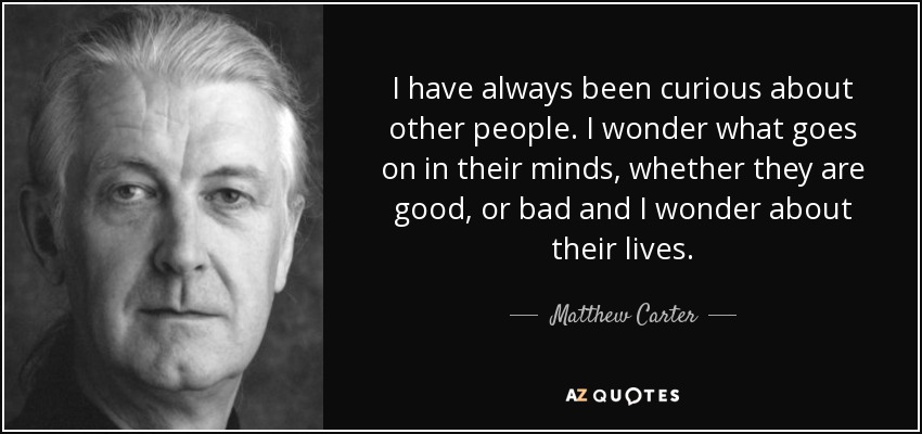 I have always been curious about other people. I wonder what goes on in their minds, whether they are good, or bad and I wonder about their lives. - Matthew Carter