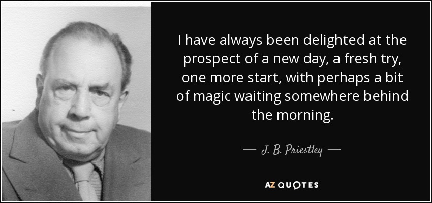 I have always been delighted at the prospect of a new day, a fresh try, one more start, with perhaps a bit of magic waiting somewhere behind the morning. - J. B. Priestley