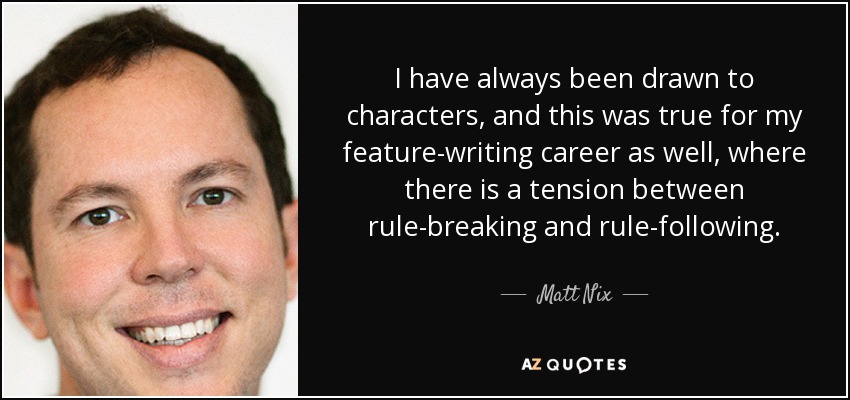 I have always been drawn to characters, and this was true for my feature-writing career as well, where there is a tension between rule-breaking and rule-following. - Matt Nix