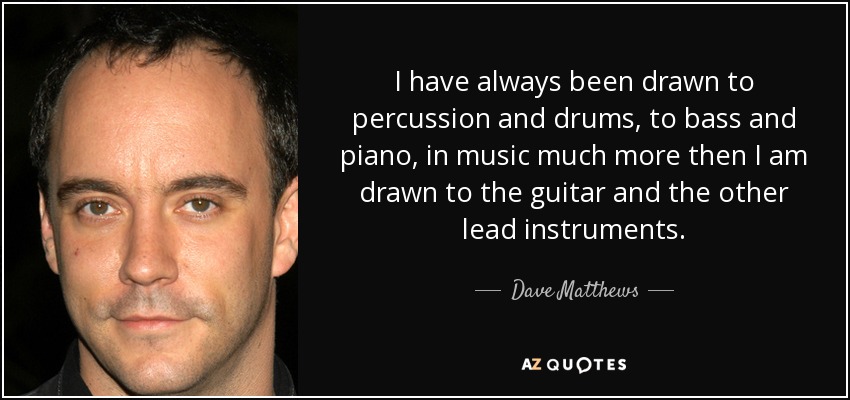 I have always been drawn to percussion and drums, to bass and piano, in music much more then I am drawn to the guitar and the other lead instruments. - Dave Matthews