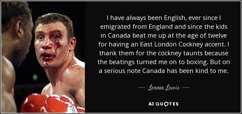 I have always been English, ever since I emigrated from England and since the kids in Canada beat me up at the age of twelve for having an East London Cockney accent. I thank them for the cockney taunts because the beatings turned me on to boxing. But on a serious note Canada has been kind to me. - Lennox Lewis