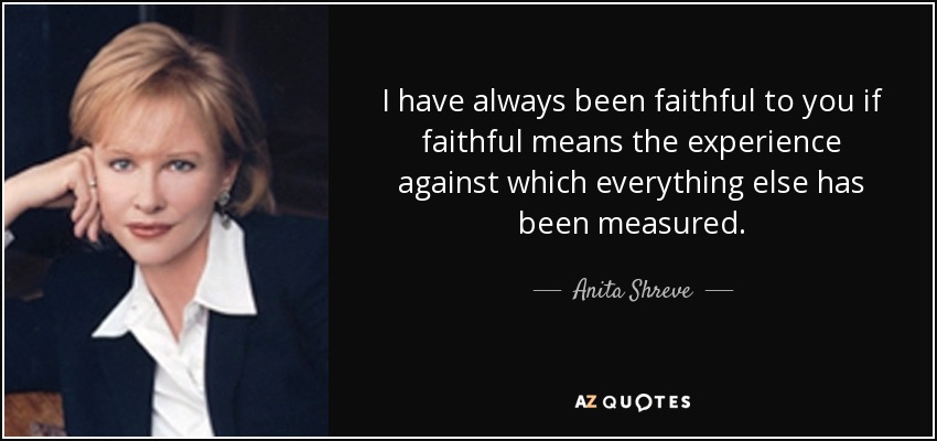 I have always been faithful to you if faithful means the experience against which everything else has been measured. - Anita Shreve