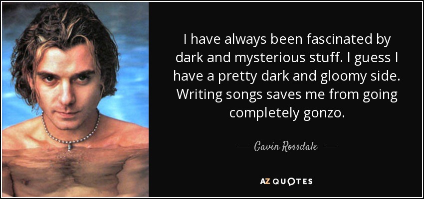 I have always been fascinated by dark and mysterious stuff. I guess I have a pretty dark and gloomy side. Writing songs saves me from going completely gonzo. - Gavin Rossdale