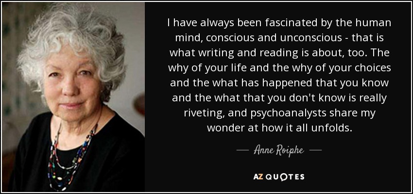 I have always been fascinated by the human mind, conscious and unconscious - that is what writing and reading is about, too. The why of your life and the why of your choices and the what has happened that you know and the what that you don't know is really riveting, and psychoanalysts share my wonder at how it all unfolds. - Anne Roiphe