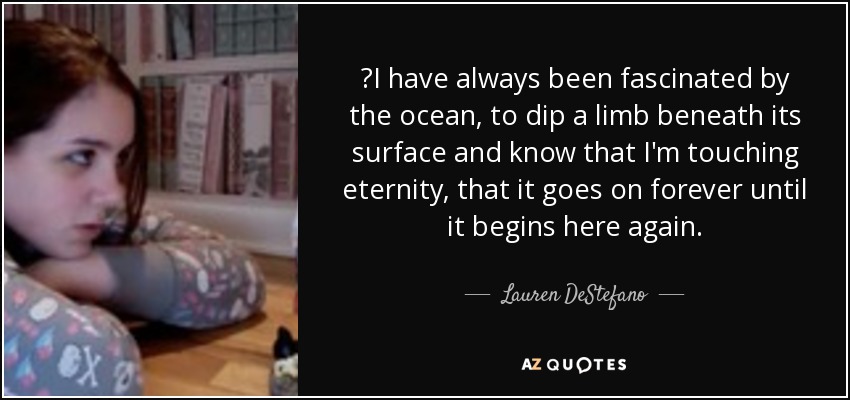 ‎I have always been fascinated by the ocean, to dip a limb beneath its surface and know that I'm touching eternity, that it goes on forever until it begins here again. - Lauren DeStefano