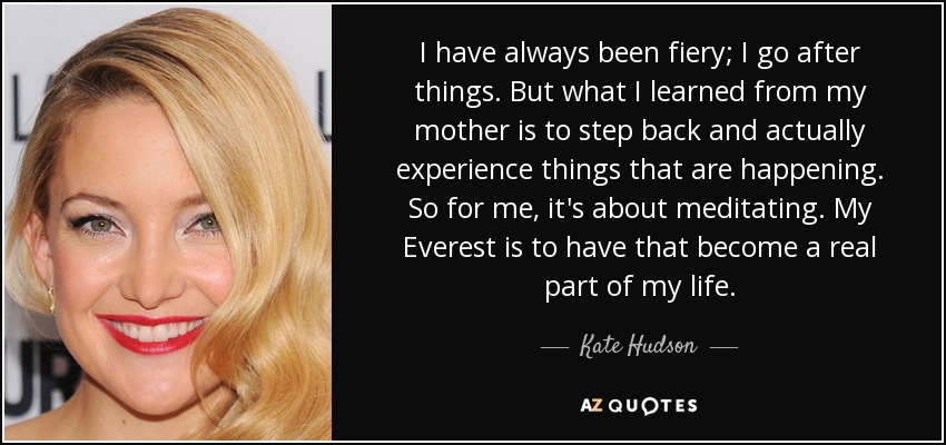 I have always been fiery; I go after things. But what I learned from my mother is to step back and actually experience things that are happening. So for me, it's about meditating. My Everest is to have that become a real part of my life. - Kate Hudson