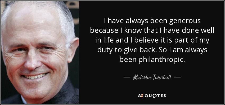 I have always been generous because I know that I have done well in life and I believe it is part of my duty to give back. So I am always been philanthropic. - Malcolm Turnbull