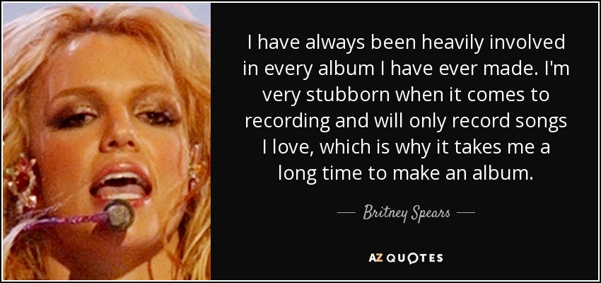 I have always been heavily involved in every album I have ever made. I'm very stubborn when it comes to recording and will only record songs I love, which is why it takes me a long time to make an album. - Britney Spears