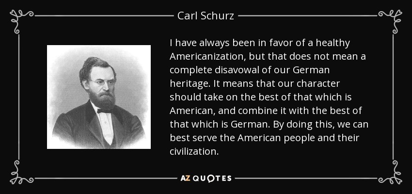 I have always been in favor of a healthy Americanization, but that does not mean a complete disavowal of our German heritage. It means that our character should take on the best of that which is American, and combine it with the best of that which is German. By doing this, we can best serve the American people and their civilization. - Carl Schurz