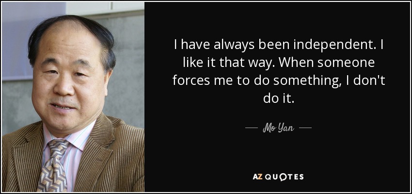 I have always been independent. I like it that way. When someone forces me to do something, I don't do it. - Mo Yan