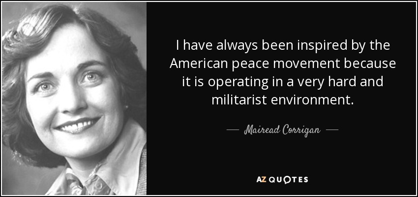 I have always been inspired by the American peace movement because it is operating in a very hard and militarist environment. - Mairead Corrigan