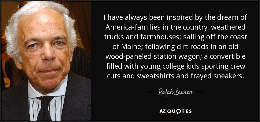 I have always been inspired by the dream of America-families in the country, weathered trucks and farmhouses; sailing off the coast of Maine; following dirt roads in an old wood-paneled station wagon; a convertible filled with young college kids sporting crew cuts and sweatshirts and frayed sneakers. - Ralph Lauren