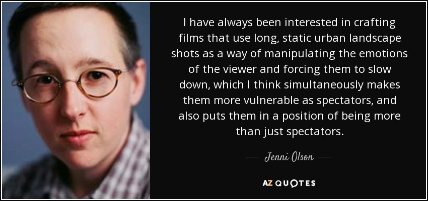 I have always been interested in crafting films that use long, static urban landscape shots as a way of manipulating the emotions of the viewer and forcing them to slow down, which I think simultaneously makes them more vulnerable as spectators, and also puts them in a position of being more than just spectators. - Jenni Olson
