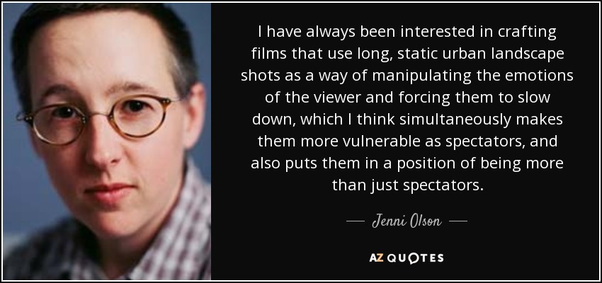 I have always been interested in crafting films that use long, static urban landscape shots as a way of manipulating the emotions of the viewer and forcing them to slow down, which I think simultaneously makes them more vulnerable as spectators, and also puts them in a position of being more than just spectators. - Jenni Olson