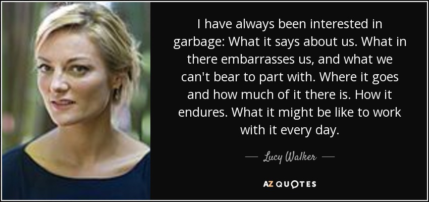 I have always been interested in garbage: What it says about us. What in there embarrasses us, and what we can't bear to part with. Where it goes and how much of it there is. How it endures. What it might be like to work with it every day. - Lucy Walker
