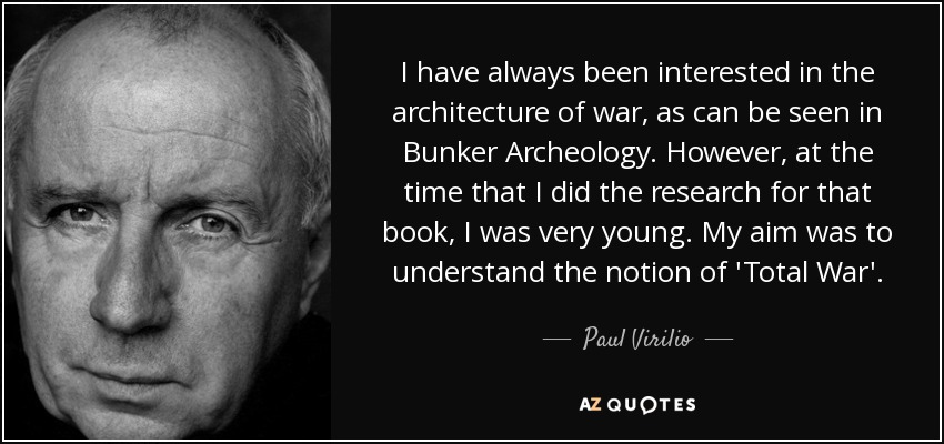 I have always been interested in the architecture of war, as can be seen in Bunker Archeology. However, at the time that I did the research for that book, I was very young. My aim was to understand the notion of 'Total War'. - Paul Virilio