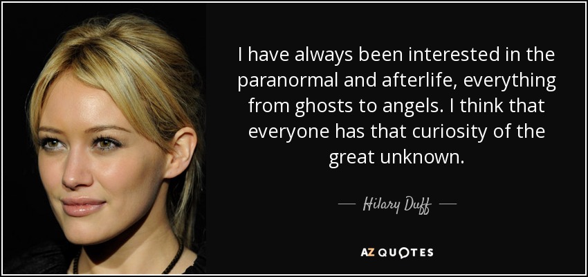 I have always been interested in the paranormal and afterlife, everything from ghosts to angels. I think that everyone has that curiosity of the great unknown. - Hilary Duff