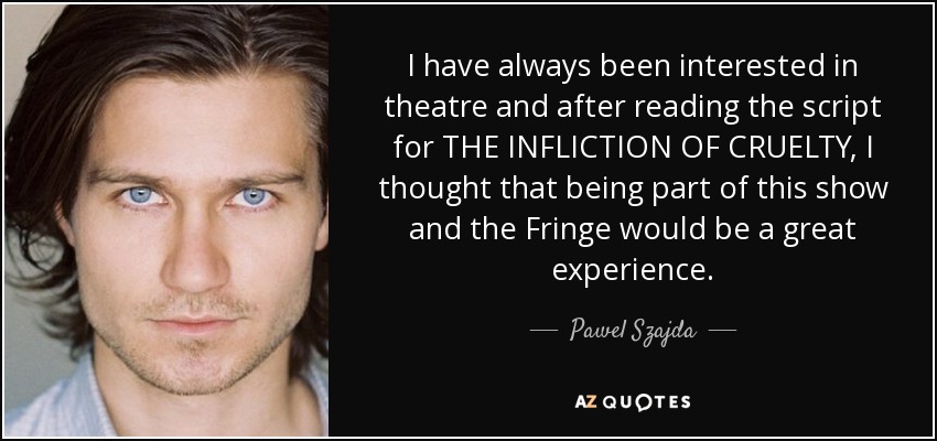 I have always been interested in theatre and after reading the script for THE INFLICTION OF CRUELTY, I thought that being part of this show and the Fringe would be a great experience. - Pawel Szajda
