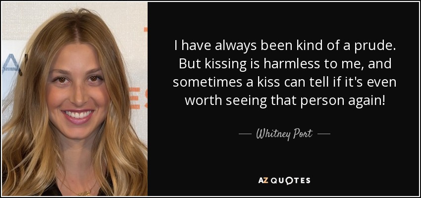 I have always been kind of a prude. But kissing is harmless to me, and sometimes a kiss can tell if it's even worth seeing that person again! - Whitney Port