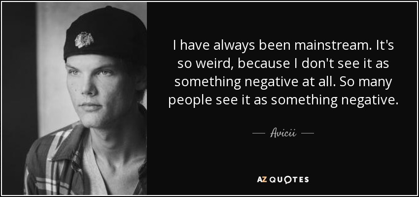 I have always been mainstream. It's so weird, because I don't see it as something negative at all. So many people see it as something negative. - Avicii