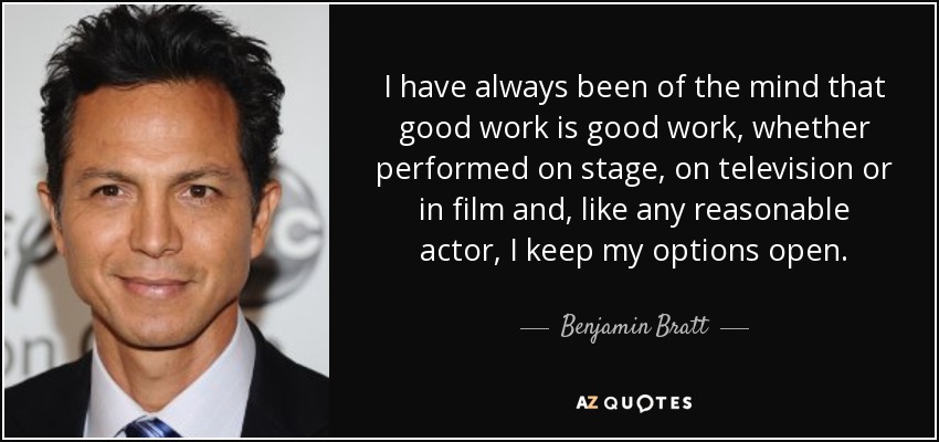 I have always been of the mind that good work is good work, whether performed on stage, on television or in film and, like any reasonable actor, I keep my options open. - Benjamin Bratt