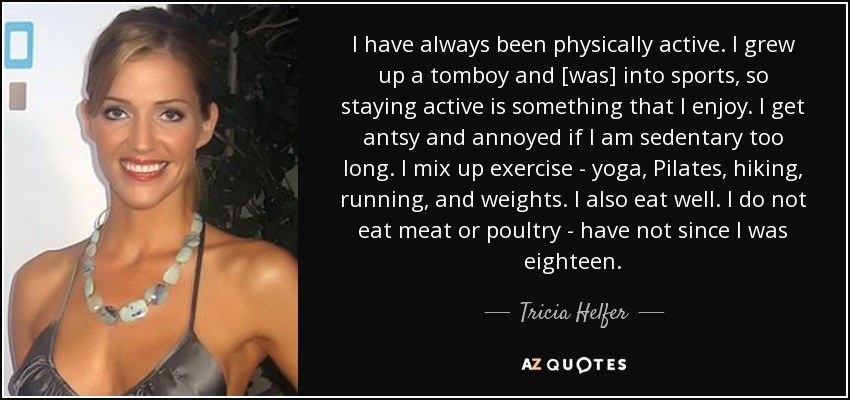 I have always been physically active. I grew up a tomboy and [was] into sports, so staying active is something that I enjoy. I get antsy and annoyed if I am sedentary too long. I mix up exercise - yoga, Pilates, hiking, running, and weights. I also eat well. I do not eat meat or poultry - have not since I was eighteen. - Tricia Helfer