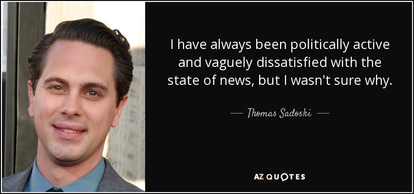 I have always been politically active and vaguely dissatisfied with the state of news, but I wasn't sure why. - Thomas Sadoski