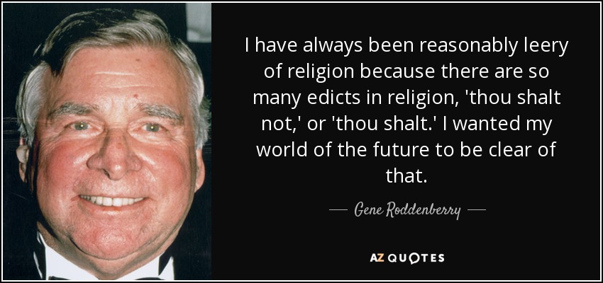 I have always been reasonably leery of religion because there are so many edicts in religion, 'thou shalt not,' or 'thou shalt.' I wanted my world of the future to be clear of that. - Gene Roddenberry