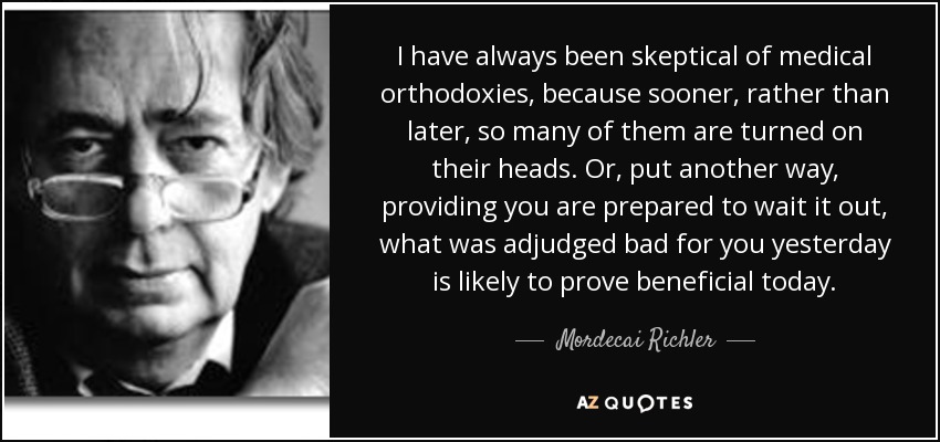 I have always been skeptical of medical orthodoxies, because sooner, rather than later, so many of them are turned on their heads. Or, put another way, providing you are prepared to wait it out, what was adjudged bad for you yesterday is likely to prove beneficial today. - Mordecai Richler