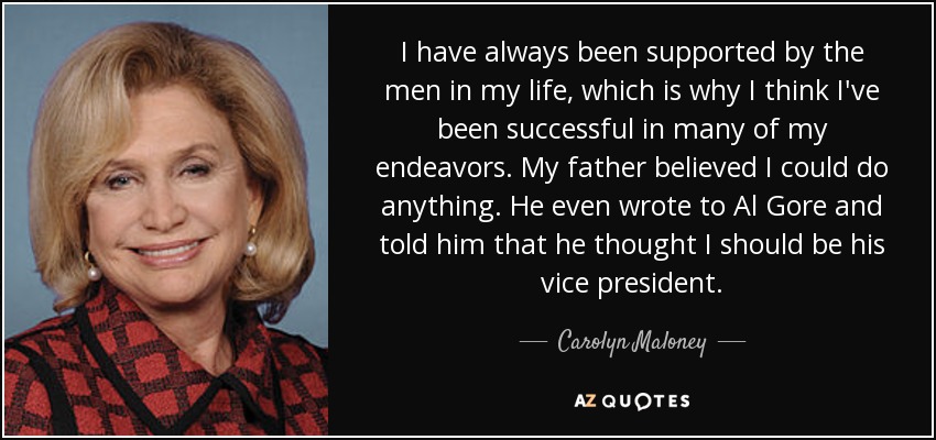 I have always been supported by the men in my life, which is why I think I've been successful in many of my endeavors. My father believed I could do anything. He even wrote to Al Gore and told him that he thought I should be his vice president. - Carolyn Maloney