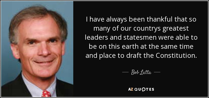 I have always been thankful that so many of our countrys greatest leaders and statesmen were able to be on this earth at the same time and place to draft the Constitution. - Bob Latta
