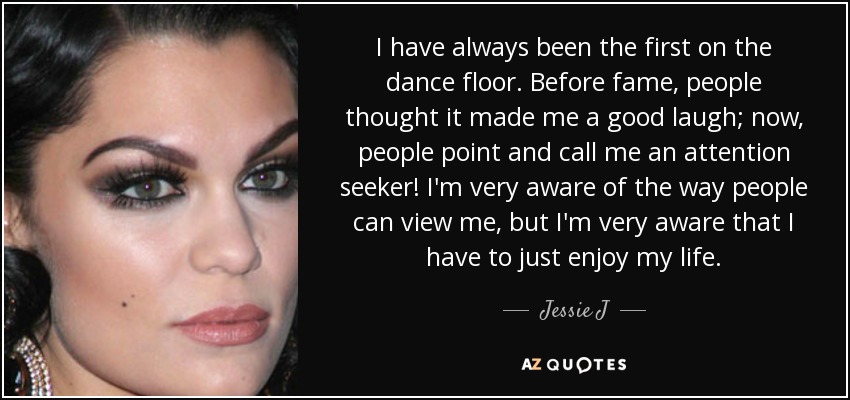 I have always been the first on the dance floor. Before fame, people thought it made me a good laugh; now, people point and call me an attention seeker! I'm very aware of the way people can view me, but I'm very aware that I have to just enjoy my life. - Jessie J