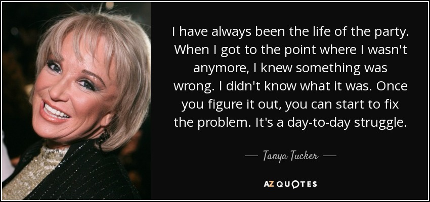 I have always been the life of the party. When I got to the point where I wasn't anymore, I knew something was wrong. I didn't know what it was. Once you figure it out, you can start to fix the problem. It's a day-to-day struggle. - Tanya Tucker