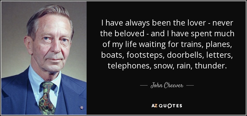 I have always been the lover - never the beloved - and I have spent much of my life waiting for trains, planes, boats, footsteps, doorbells, letters, telephones, snow, rain, thunder. - John Cheever