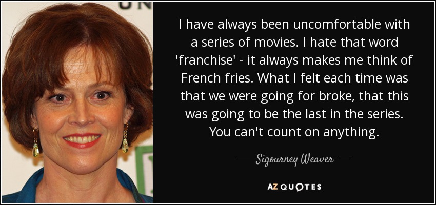 I have always been uncomfortable with a series of movies. I hate that word 'franchise' - it always makes me think of French fries. What I felt each time was that we were going for broke, that this was going to be the last in the series. You can't count on anything. - Sigourney Weaver