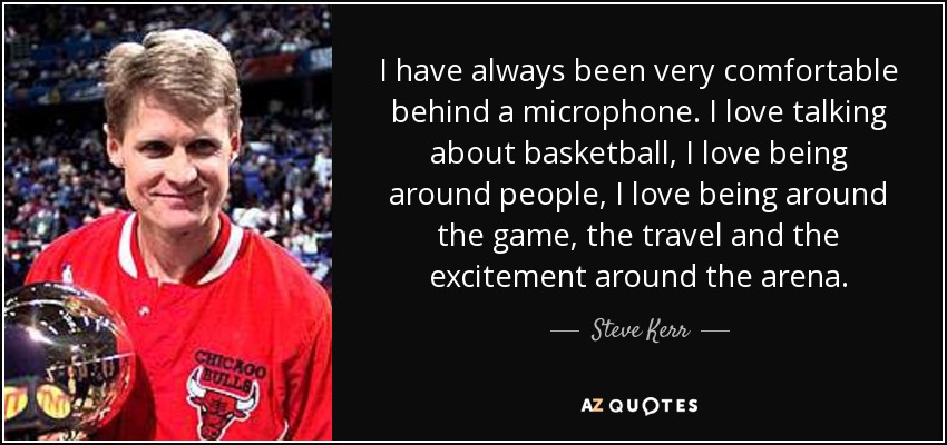 I have always been very comfortable behind a microphone. I love talking about basketball, I love being around people, I love being around the game, the travel and the excitement around the arena. - Steve Kerr