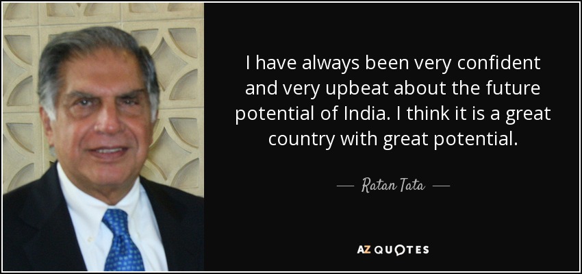 I have always been very confident and very upbeat about the future potential of India. I think it is a great country with great potential. - Ratan Tata