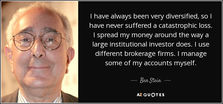 I have always been very diversified, so I have never suffered a catastrophic loss. I spread my money around the way a large institutional investor does. I use different brokerage firms. I manage some of my accounts myself. - Ben Stein