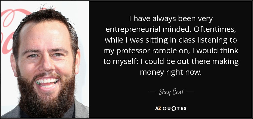 I have always been very entrepreneurial minded. Oftentimes, while I was sitting in class listening to my professor ramble on, I would think to myself: I could be out there making money right now. - Shay Carl