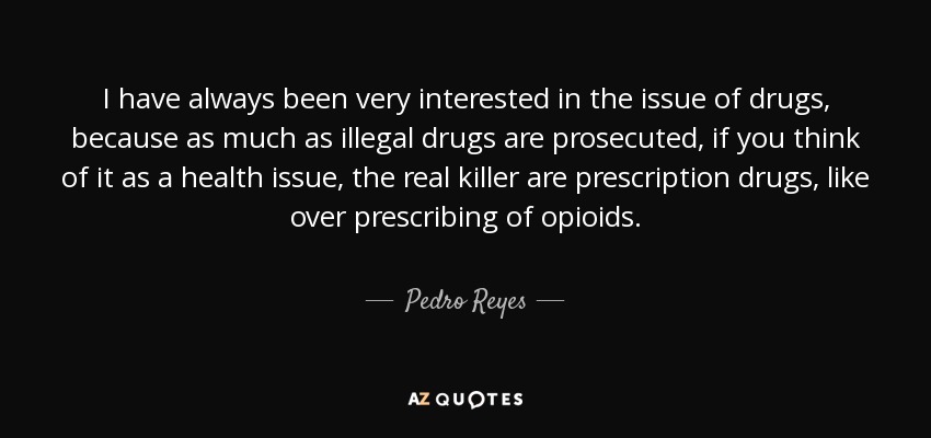 I have always been very interested in the issue of drugs, because as much as illegal drugs are prosecuted, if you think of it as a health issue, the real killer are prescription drugs, like over prescribing of opioids. - Pedro Reyes
