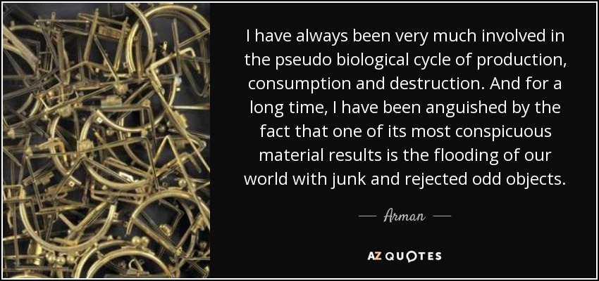 I have always been very much involved in the pseudo biological cycle of production, consumption and destruction. And for a long time, I have been anguished by the fact that one of its most conspicuous material results is the flooding of our world with junk and rejected odd objects. - Arman