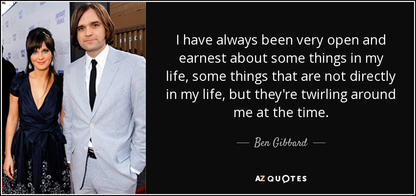 I have always been very open and earnest about some things in my life, some things that are not directly in my life, but they're twirling around me at the time. - Ben Gibbard