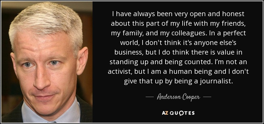 I have always been very open and honest about this part of my life with my friends, my family, and my colleagues. In a perfect world, I don't think it's anyone else's business, but I do think there is value in standing up and being counted. I’m not an activist, but I am a human being and I don't give that up by being a journalist. - Anderson Cooper