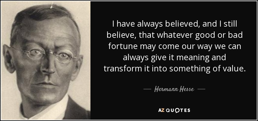 I have always believed, and I still believe, that whatever good or bad fortune may come our way we can always give it meaning and transform it into something of value. - Hermann Hesse